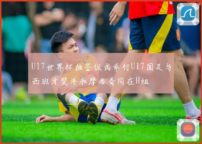 U17世界杯抽签仪式举行U17国足与西班牙斐济和摩洛哥同在H组