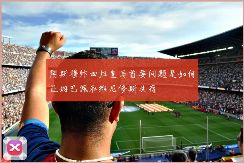 阿斯穆帅回归皇马首要问题是如何让姆巴佩和维尼修斯共存