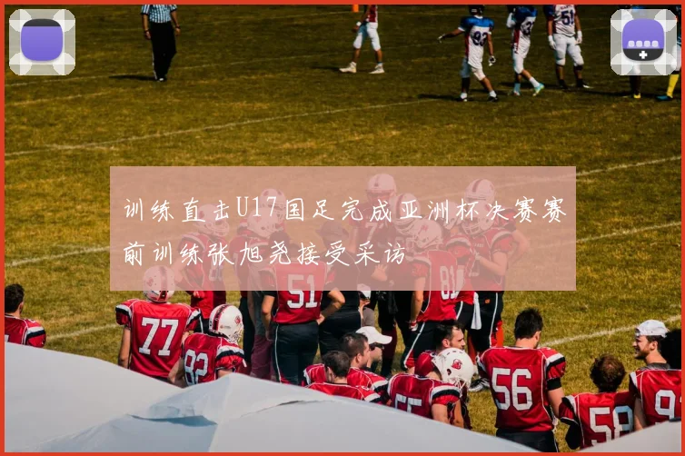 训练直击U17国足完成亚洲杯决赛赛前训练张旭尧接受采访