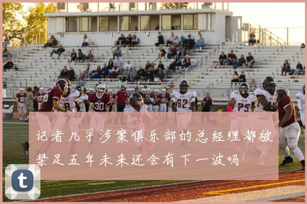 记者几乎涉案俱乐部的总经理都被禁足五年未来还会有下一波吗