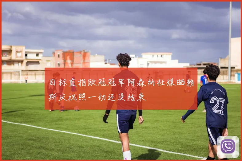 目标直指欧冠冠军阿森纳社媒晒赖斯庆祝照一切还没结束