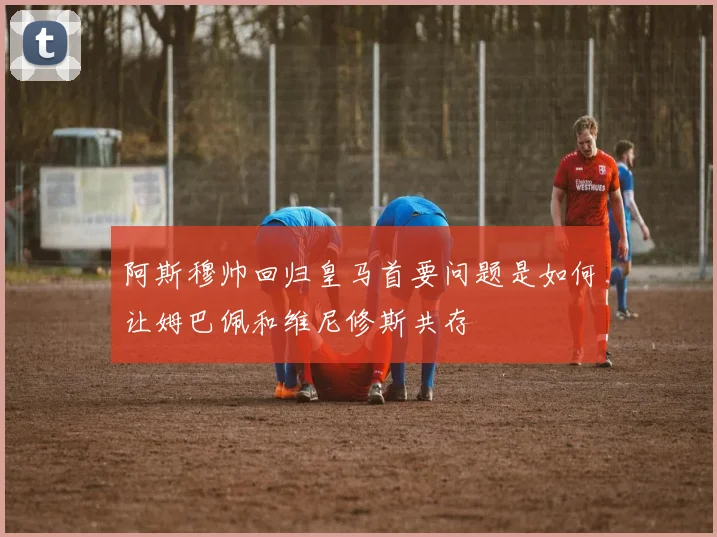 阿斯穆帅回归皇马首要问题是如何让姆巴佩和维尼修斯共存