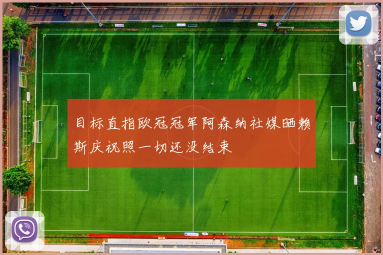 目标直指欧冠冠军阿森纳社媒晒赖斯庆祝照一切还没结束